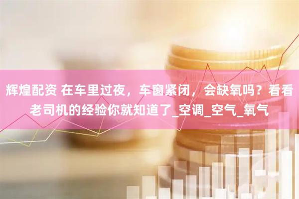 辉煌配资 在车里过夜，车窗紧闭，会缺氧吗？看看老司机的经验你就知道了_空调_空气_氧气