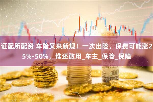 证配所配资 车险又来新规！一次出险，保费可能涨25%-50%，谁还敢用_车主_保险_保障