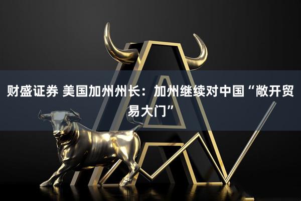 财盛证券 美国加州州长：加州继续对中国“敞开贸易大门”