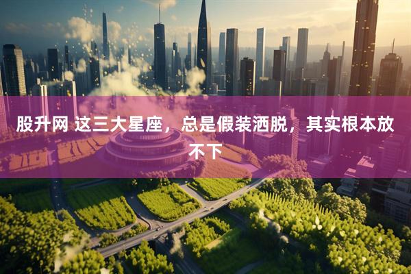 股升网 这三大星座，总是假装洒脱，其实根本放不下