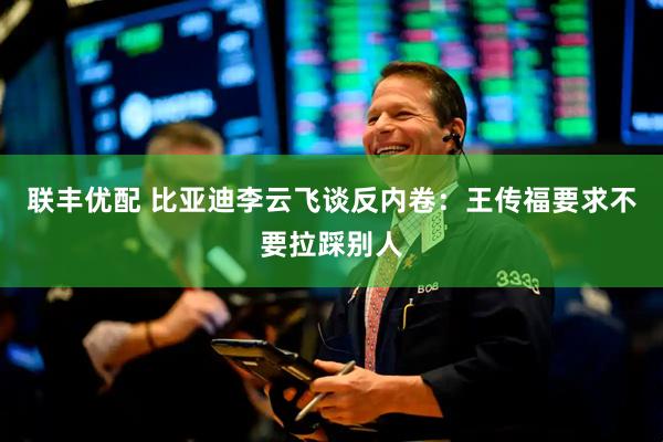 联丰优配 比亚迪李云飞谈反内卷：王传福要求不要拉踩别人