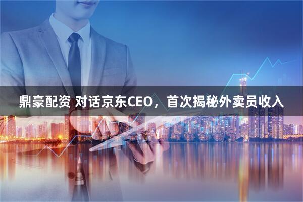 鼎豪配资 对话京东CEO，首次揭秘外卖员收入