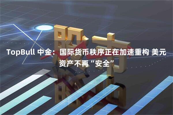 TopBull 中金：国际货币秩序正在加速重构 美元资产不再“安全”