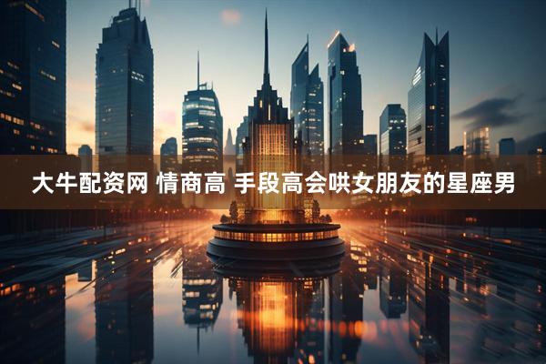 大牛配资网 情商高 手段高会哄女朋友的星座男