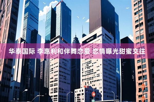 华泰国际 李惠利和伴舞恋爱 恋情曝光甜蜜交往