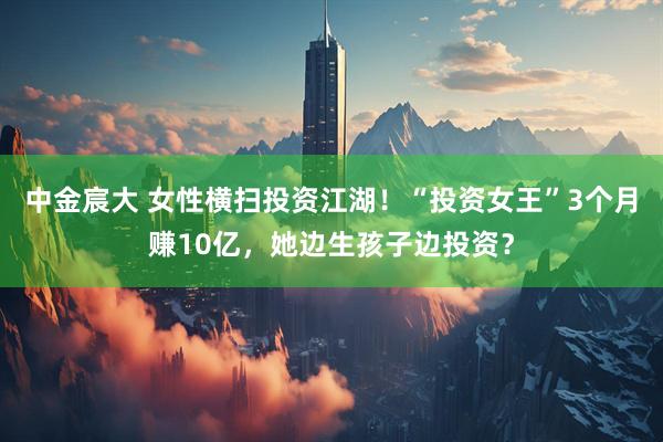 中金宸大 女性横扫投资江湖！“投资女王”3个月赚10亿，她边生孩子边投资？