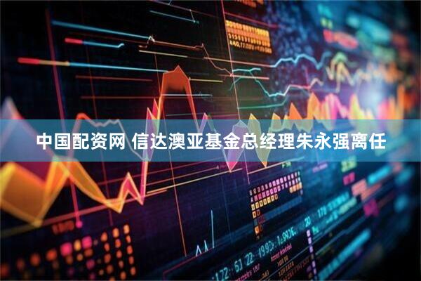 中国配资网 信达澳亚基金总经理朱永强离任
