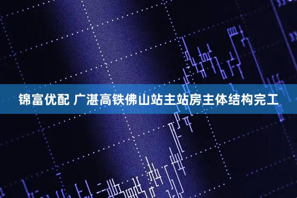 锦富优配 广湛高铁佛山站主站房主体结构完工
