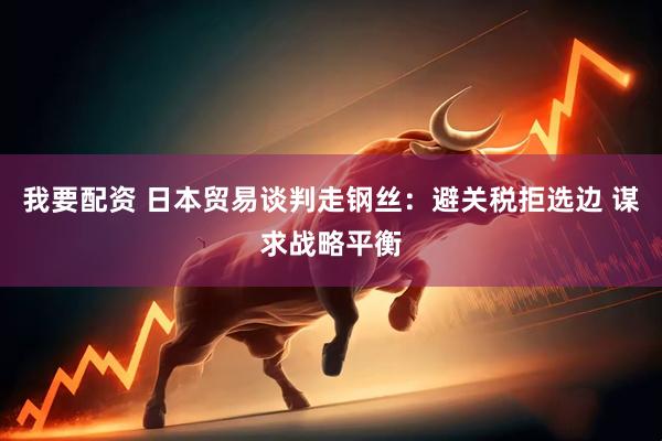 我要配资 日本贸易谈判走钢丝：避关税拒选边 谋求战略平衡