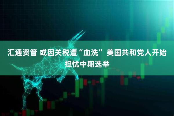 汇通资管 或因关税遭“血洗” 美国共和党人开始担忧中期选举