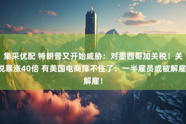 集采优配 特朗普又开始威胁：对墨西哥加关税！关税暴涨40倍 有美国电商撑不住了：一半雇员或被解雇！