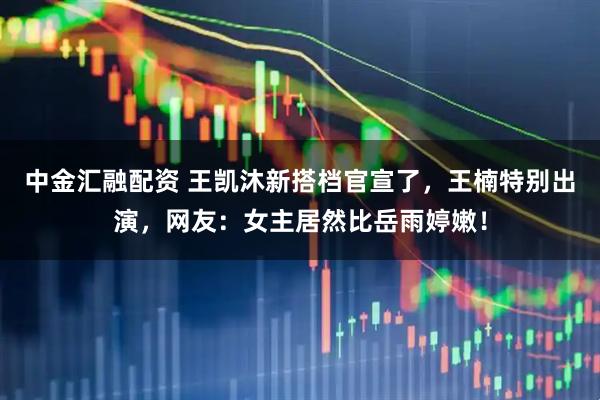 中金汇融配资 王凯沐新搭档官宣了，王楠特别出演，网友：女主居然比岳雨婷嫩！