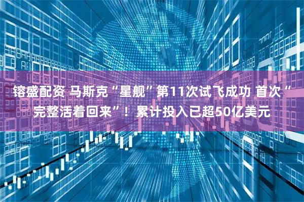 镕盛配资 马斯克“星舰”第11次试飞成功 首次“完整活着回来”！累计投入已超50亿美元