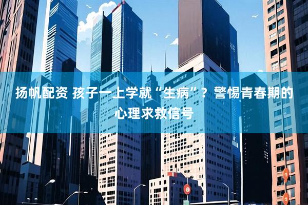 扬帆配资 孩子一上学就“生病”？警惕青春期的心理求救信号