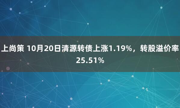 上尚策 10月20日清源转债上涨1.19%，转股溢价率25.51%