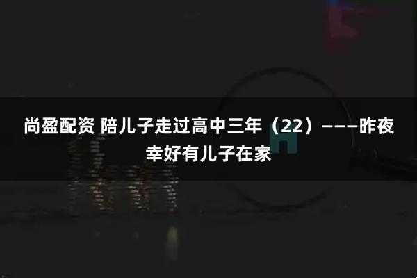 尚盈配资 陪儿子走过高中三年（22）———昨夜幸好有儿子在家
