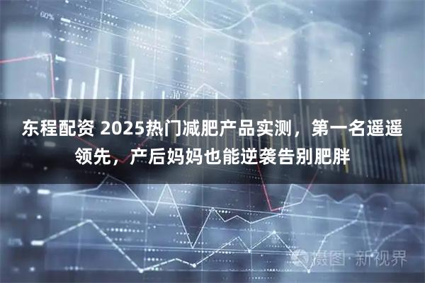 东程配资 2025热门减肥产品实测，第一名遥遥领先，产后妈妈也能逆袭告别肥胖