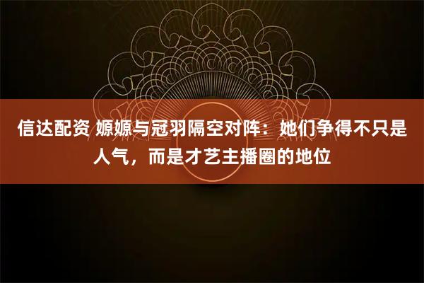 信达配资 嫄嫄与冠羽隔空对阵：她们争得不只是人气，而是才艺主播圈的地位