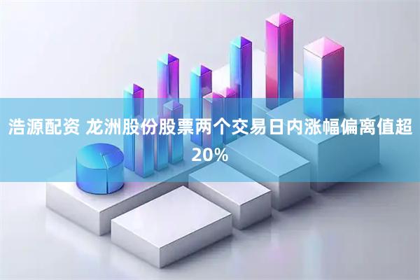 浩源配资 龙洲股份股票两个交易日内涨幅偏离值超20%
