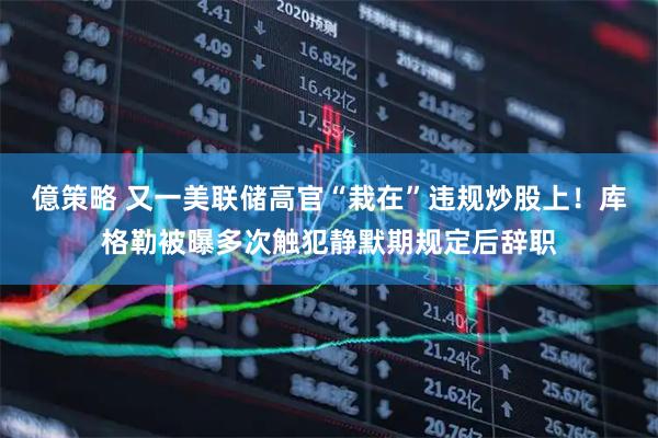 億策略 又一美联储高官“栽在”违规炒股上！库格勒被曝多次触犯静默期规定后辞职