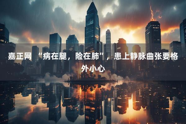 嘉正网  “病在腿，险在肺”，患上静脉曲张要格外小心