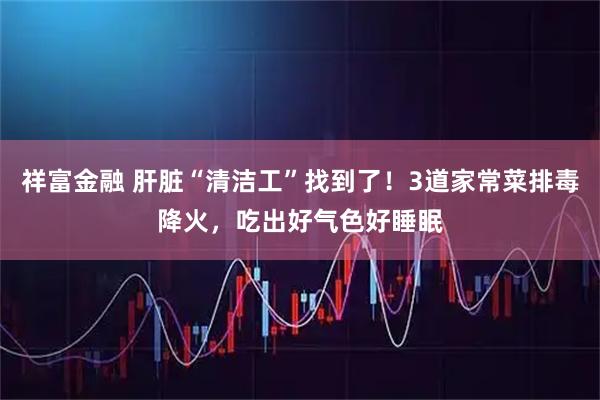 祥富金融 肝脏“清洁工”找到了！3道家常菜排毒降火，吃出好气色好睡眠