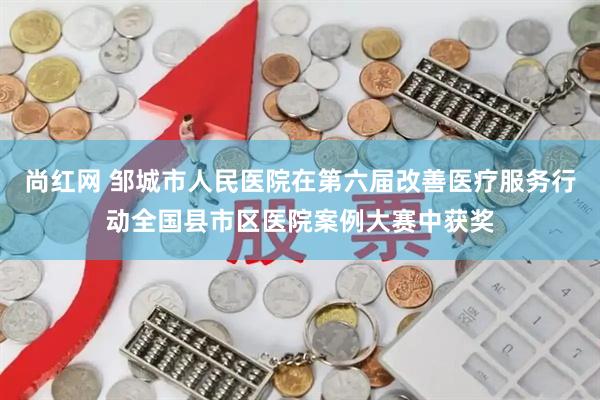 尚红网 邹城市人民医院在第六届改善医疗服务行动全国县市区医院案例大赛中获奖