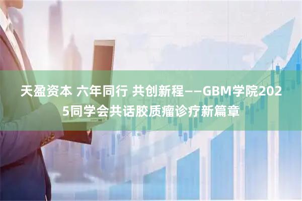 天盈资本 六年同行 共创新程——GBM学院2025同学会共话胶质瘤诊疗新篇章