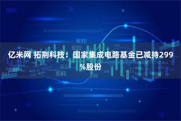 亿米网 拓荆科技：国家集成电路基金已减持299%股份