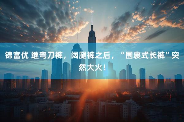 锦富优 继弯刀裤，阔腿裤之后，“围裹式长裤”突然大火！