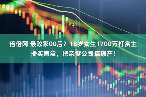 倍倍网 最败家00后？18岁女生1700万打赏主播买盲盒，把亲爹公司搞破产！