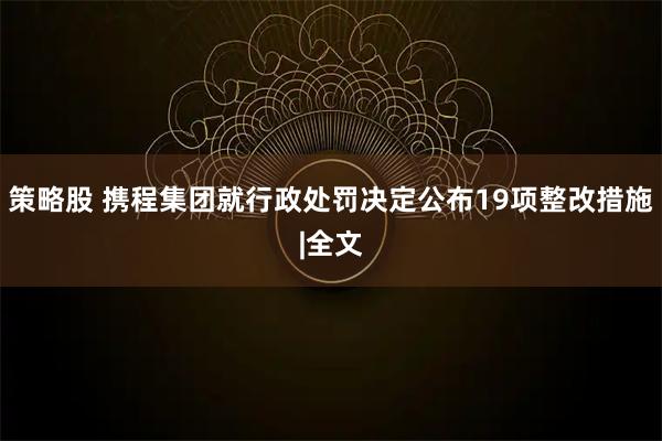 策略股 携程集团就行政处罚决定公布19项整改措施|全文