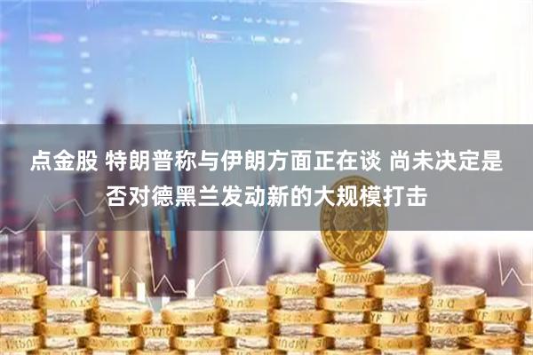 点金股 特朗普称与伊朗方面正在谈 尚未决定是否对德黑兰发动新的大规模打击